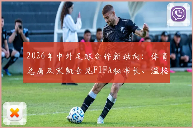 2026年中外足球合作新动向:体育总局及宋凯会见FIFA秘书长、温格,聚焦青训与人才发展