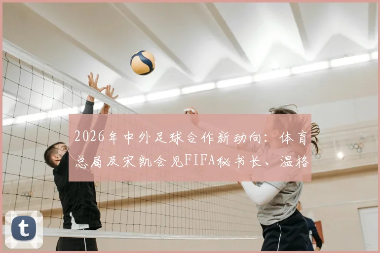 2026年中外足球合作新动向：体育总局及宋凯会见FIFA秘书长、温格，聚焦青训与人才发展