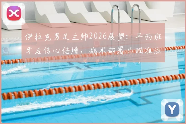 伊拉克男足主帅2026展望:平西班牙后信心倍增,战术部署已瞄准法国等劲敌