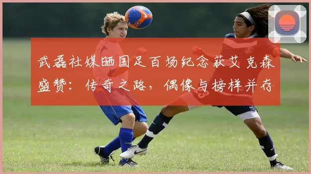 武磊社媒晒国足百场纪念获艾克森盛赞:传奇之路,偶像与榜样并存2026年