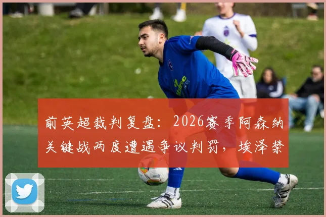 前英超裁判复盘：2026赛季阿森纳关键战两度遭遇争议判罚，埃泽禁区摔倒点球悬案全解析