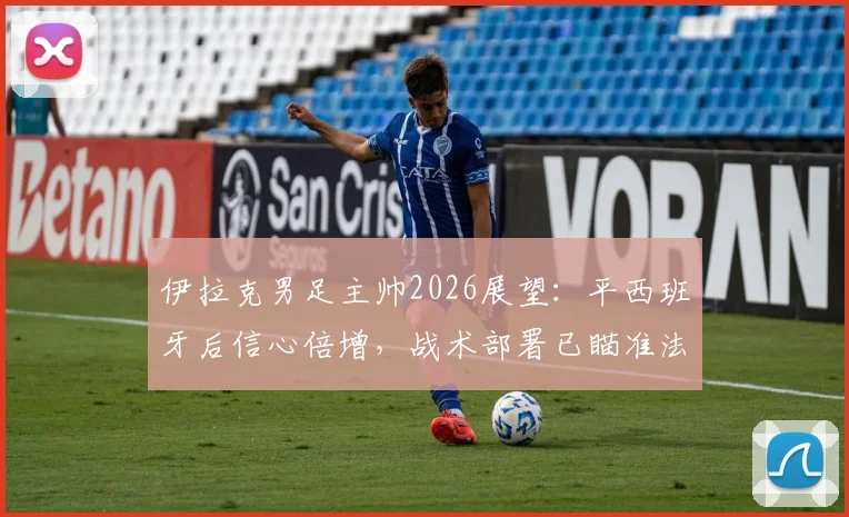 伊拉克男足主帅2026展望：平西班牙后信心倍增，战术部署已瞄准法国等劲敌